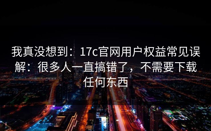 我真没想到：17c官网用户权益常见误解：很多人一直搞错了，不需要下载任何东西