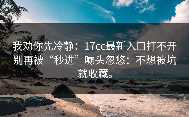 我劝你先冷静：17cc最新入口打不开别再被“秒进”噱头忽悠：不想被坑就收藏。