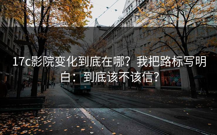 17c影院变化到底在哪？我把路标写明白：到底该不该信？