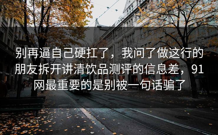 别再逼自己硬扛了,我问了做这行的朋友拆开讲清饮品测评的信息差,91网最重要的是别被一句话骗了 别再逼自己硬扛了,我问了做这行的朋友拆开讲清饮品测评的信息差,91网最重要的是别被一句话骗了