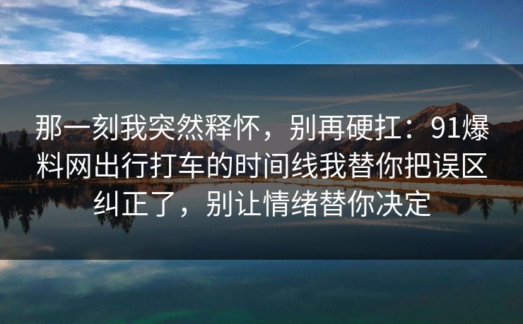 那一刻我突然释怀，别再硬扛：91爆料网出行打车的时间线我替你把误区纠正了，别让情绪替你决定