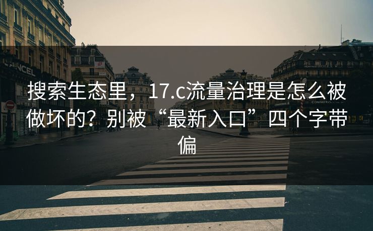 搜索生态里，17.c流量治理是怎么被做坏的？别被“最新入口”四个字带偏