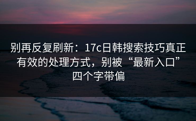 别再反复刷新：17c日韩搜索技巧真正有效的处理方式，别被“最新入口”四个字带偏