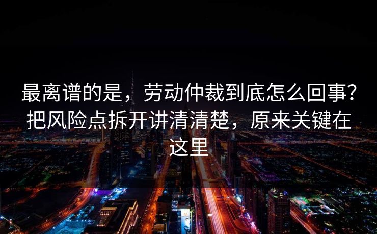 最离谱的是，劳动仲裁到底怎么回事？把风险点拆开讲清清楚，原来关键在这里