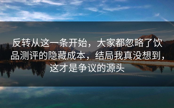反转从这一条开始，大家都忽略了饮品测评的隐藏成本，结局我真没想到，这才是争议的源头