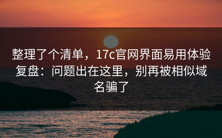 整理了个清单,17c官网界面易用体验复盘:问题出在这里,别再被相似域名骗了 整理了个清单,17c官网界面易用体验复盘:问题出在这里,别再被相似域名骗了