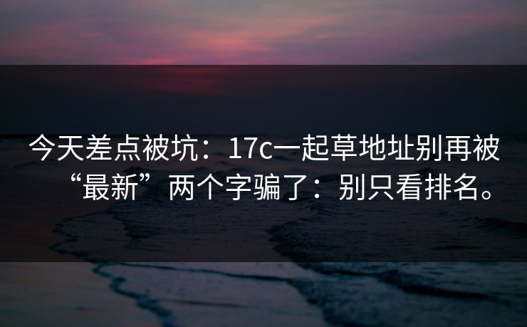 今天差点被坑：17c一起草地址别再被“最新”两个字骗了：别只看排名。