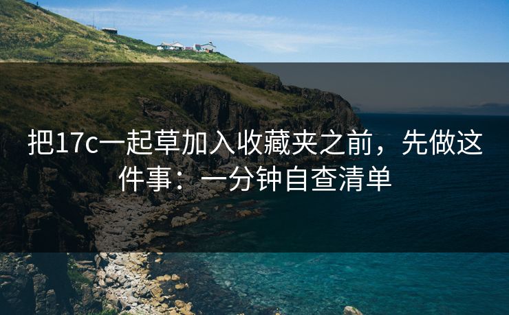 把17c一起草加入收藏夹之前,先做这件事:一分钟自查清单 把17c一起草加入收藏夹之前,先做这件事:一分钟自查清单