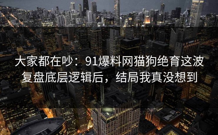 大家都在吵：91爆料网猫狗绝育这波复盘底层逻辑后，结局我真没想到