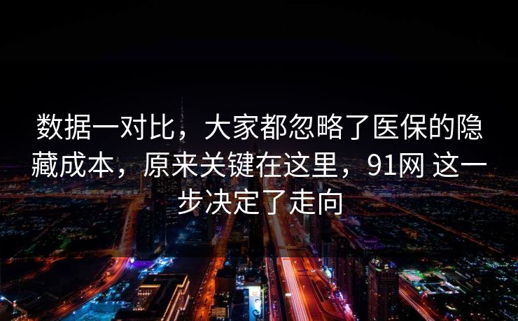数据一对比,大家都忽略了医保的隐藏成本,原来关键在这里,91网 这一步决定了走向 数据一对比,大家都忽略了医保的隐藏成本,原来关键在这里,91网 这一步决定了走向