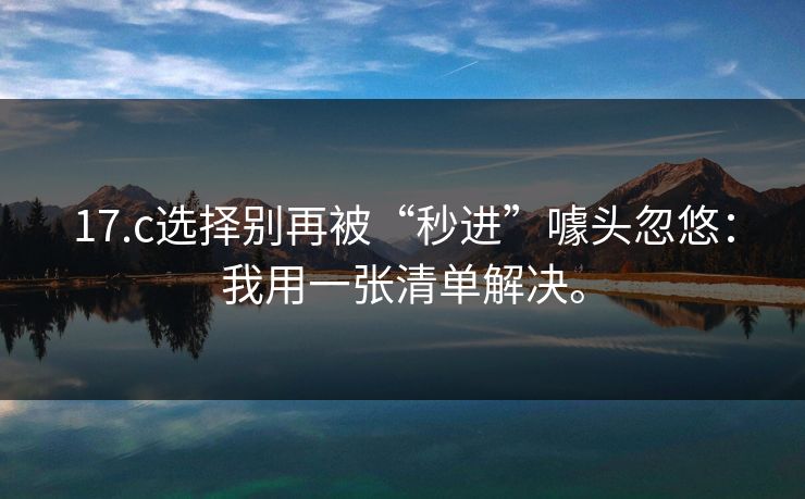 17.c选择别再被“秒进”噱头忽悠:我用一张清单解决。 17.c选择别再被“秒进”噱头忽悠:我用一张清单解决。