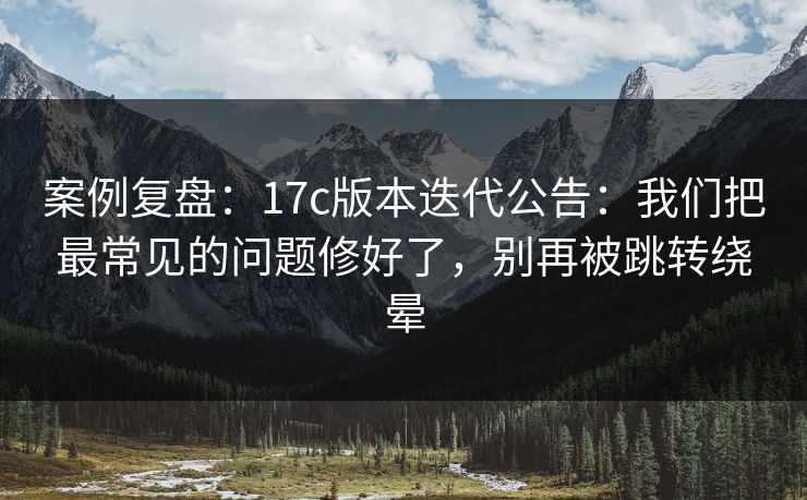 案例复盘：17c版本迭代公告：我们把最常见的问题修好了，别再被跳转绕晕