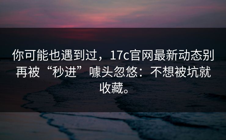 你可能也遇到过,17c官网最新动态别再被“秒进”噱头忽悠:不想被坑就收藏。 你可能也遇到过,17c官网最新动态别再被“秒进”噱头忽悠:不想被坑就收藏。
