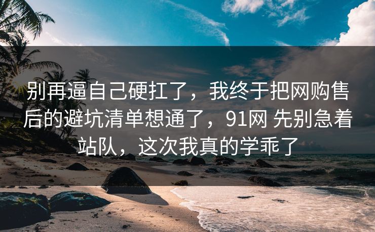 别再逼自己硬扛了,我终于把网购售后的避坑清单想通了,91网 先别急着站队,这次我真的学乖了 别再逼自己硬扛了,我终于把网购售后的避坑清单想通了,91网 先别急着站队,这次我真的学乖了