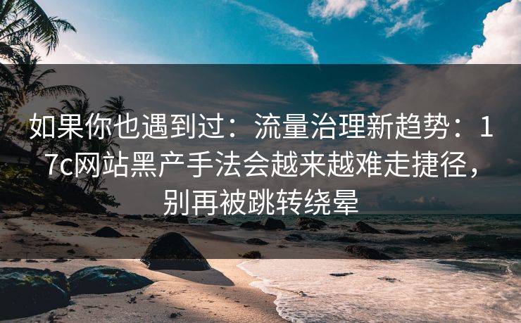 如果你也遇到过：流量治理新趋势：17c网站黑产手法会越来越难走捷径，别再被跳转绕晕