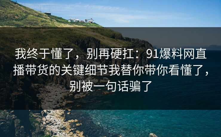 我终于懂了，别再硬扛：91爆料网直播带货的关键细节我替你带你看懂了，别被一句话骗了