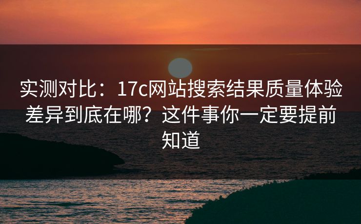 实测对比：17c网站搜索结果质量体验差异到底在哪？这件事你一定要提前知道