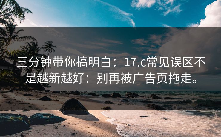 三分钟带你搞明白：17.c常见误区不是越新越好：别再被广告页拖走。