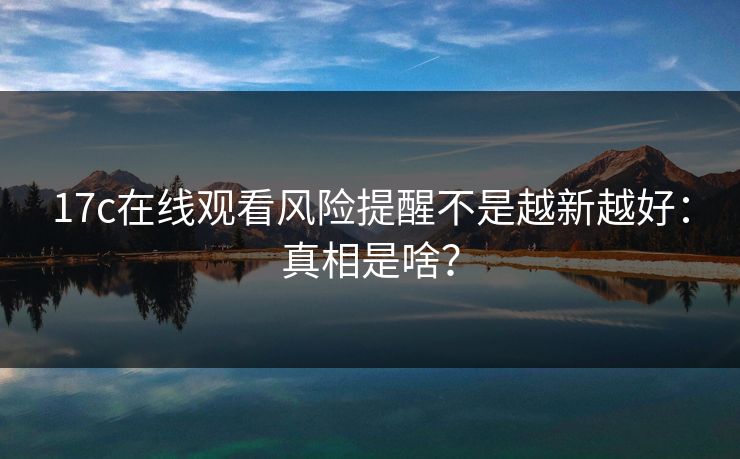 17c在线观看风险提醒不是越新越好：真相是啥？