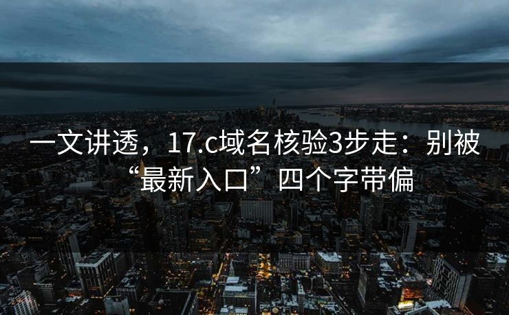 一文讲透，17.c域名核验3步走：别被“最新入口”四个字带偏
