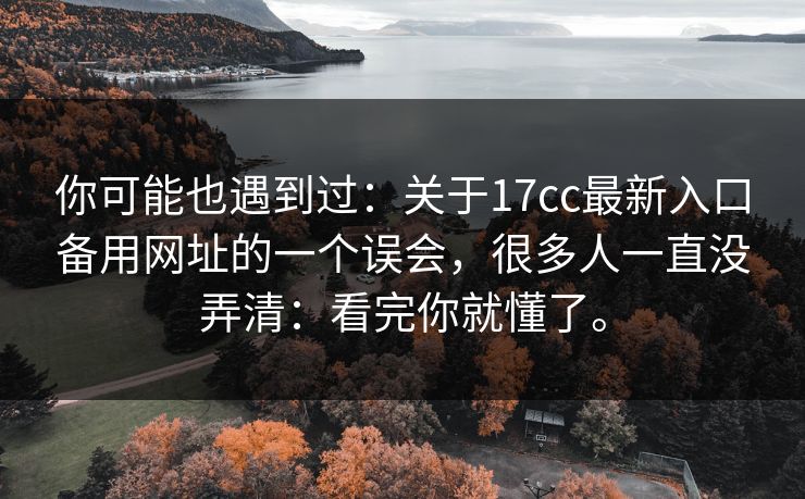 你可能也遇到过:关于17cc最新入口备用网址的一个误会,很多人一直没弄清:看完你就懂了。 你可能也遇到过:关于17cc最新入口备用网址的一个误会,很多人一直没弄清:看完你就懂了。
