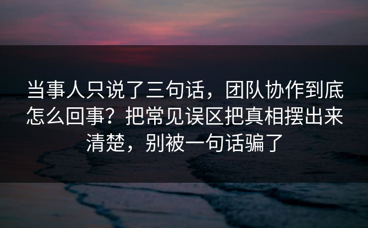 当事人只说了三句话，团队协作到底怎么回事？把常见误区把真相摆出来清楚，别被一句话骗了