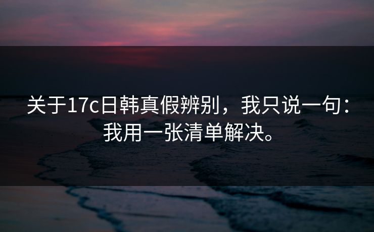 关于17c日韩真假辨别，我只说一句：我用一张清单解决。