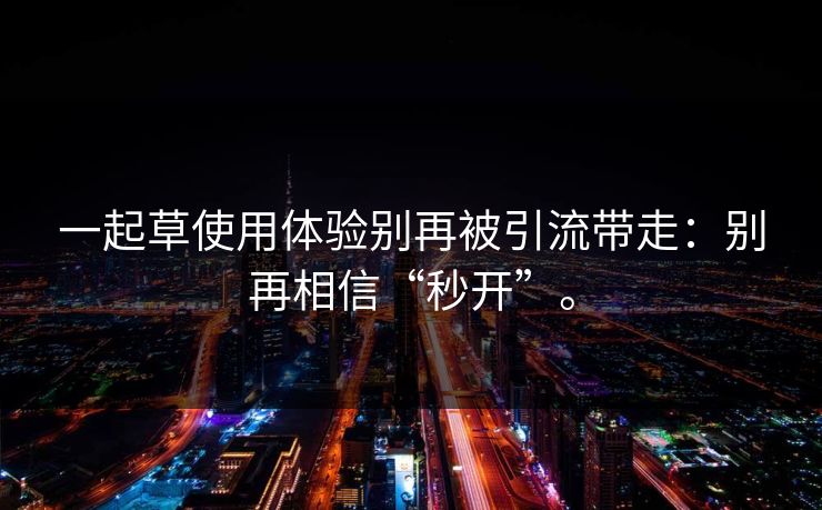 一起草使用体验别再被引流带走：别再相信“秒开”。