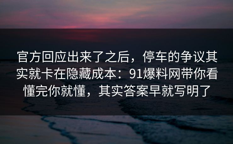 官方回应出来了之后，停车的争议其实就卡在隐藏成本：91爆料网带你看懂完你就懂，其实答案早就写明了
