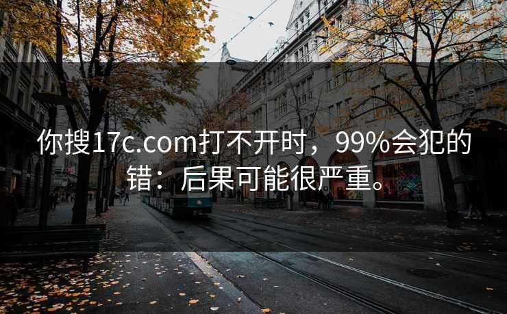 你搜17c.com打不开时，99%会犯的错：后果可能很严重。