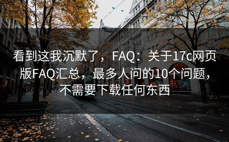看到这我沉默了，FAQ：关于17c网页版FAQ汇总，最多人问的10个问题，不需要下载任何东西
