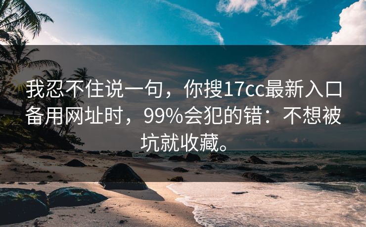 我忍不住说一句，你搜17cc最新入口备用网址时，99%会犯的错：不想被坑就收藏。