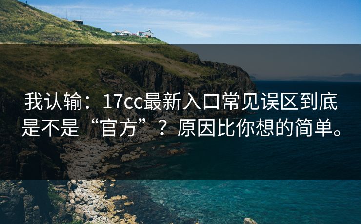 我认输：17cc最新入口常见误区到底是不是“官方”？原因比你想的简单。