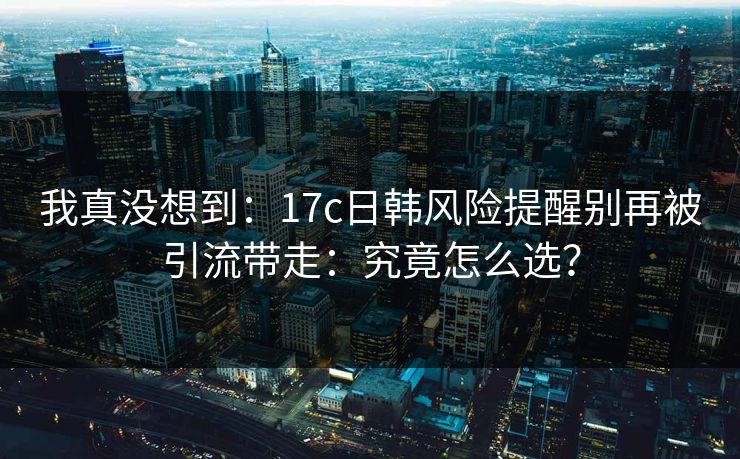 我真没想到：17c日韩风险提醒别再被引流带走：究竟怎么选？