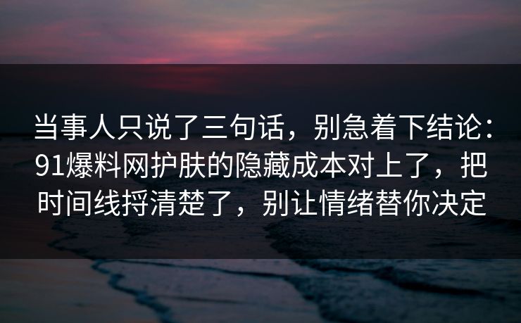 当事人只说了三句话，别急着下结论：91爆料网护肤的隐藏成本对上了，把时间线捋清楚了，别让情绪替你决定
