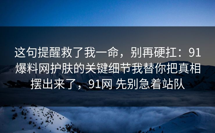 这句提醒救了我一命，别再硬扛：91爆料网护肤的关键细节我替你把真相摆出来了，91网 先别急着站队