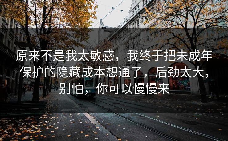 原来不是我太敏感，我终于把未成年保护的隐藏成本想通了，后劲太大，别怕，你可以慢慢来