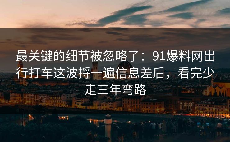 最关键的细节被忽略了：91爆料网出行打车这波捋一遍信息差后，看完少走三年弯路