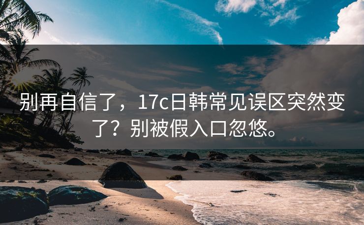 别再自信了，17c日韩常见误区突然变了？别被假入口忽悠。