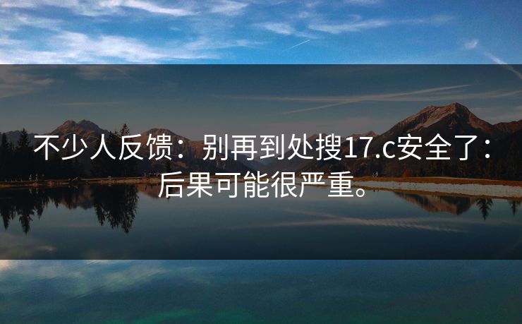 不少人反馈：别再到处搜17.c安全了：后果可能很严重。