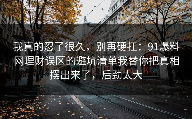 我真的忍了很久，别再硬扛：91爆料网理财误区的避坑清单我替你把真相摆出来了，后劲太大