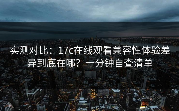 实测对比：17c在线观看兼容性体验差异到底在哪？一分钟自查清单