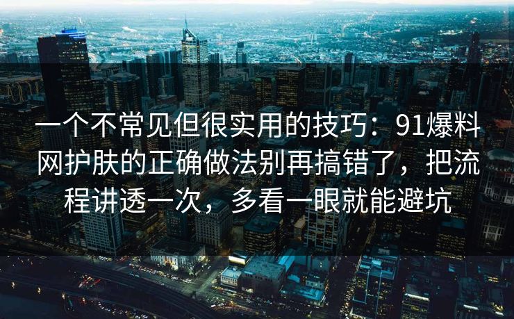 一个不常见但很实用的技巧：91爆料网护肤的正确做法别再搞错了，把流程讲透一次，多看一眼就能避坑