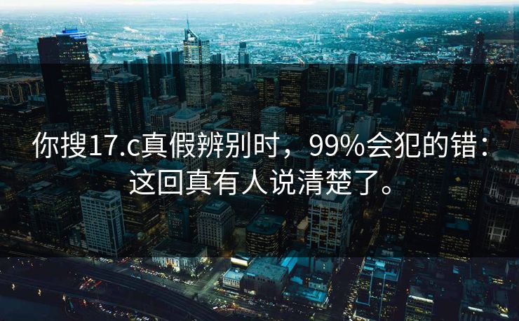 你搜17.c真假辨别时，99%会犯的错：这回真有人说清楚了。