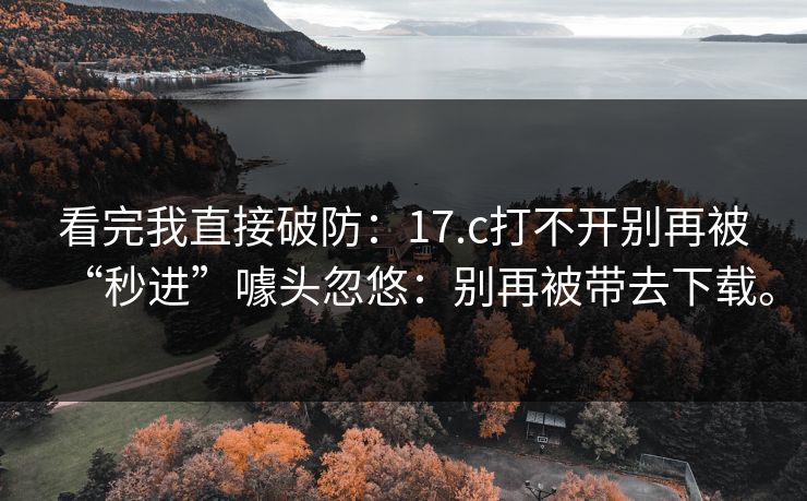 看完我直接破防：17.c打不开别再被“秒进”噱头忽悠：别再被带去下载。
