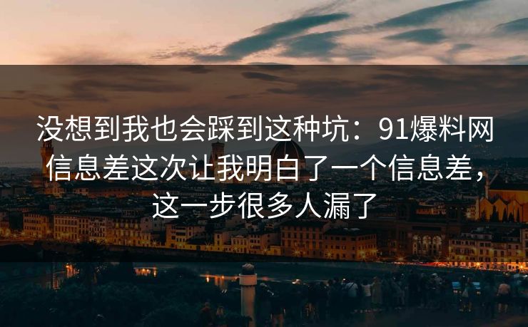没想到我也会踩到这种坑：91爆料网信息差这次让我明白了一个信息差，这一步很多人漏了