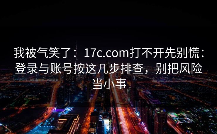 我被气笑了：17c.com打不开先别慌：登录与账号按这几步排查，别把风险当小事