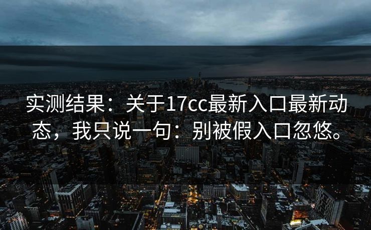 实测结果：关于17cc最新入口最新动态，我只说一句：别被假入口忽悠。