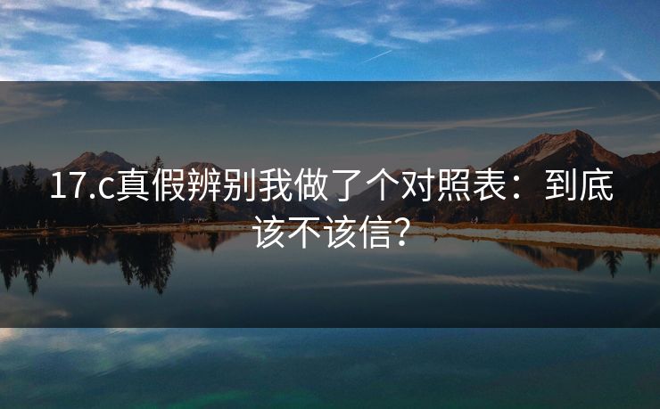 17.c真假辨别我做了个对照表：到底该不该信？