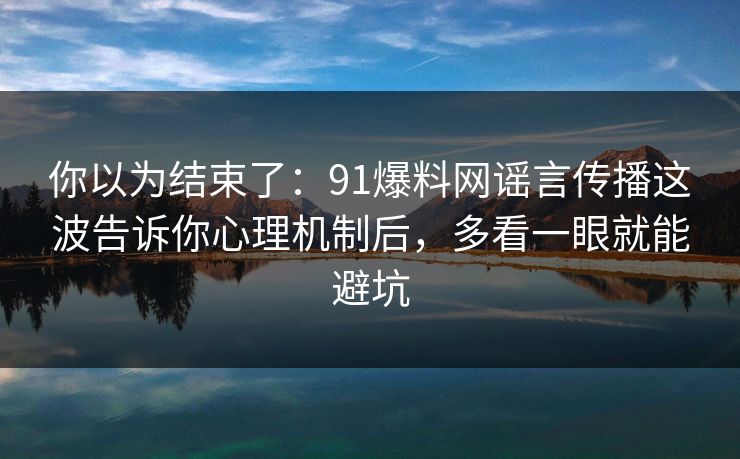 你以为结束了：91爆料网谣言传播这波告诉你心理机制后，多看一眼就能避坑